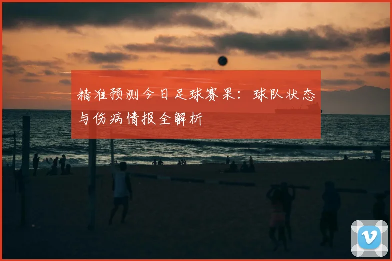 精准预测今日足球赛果：球队状态与伤病情报全解析
