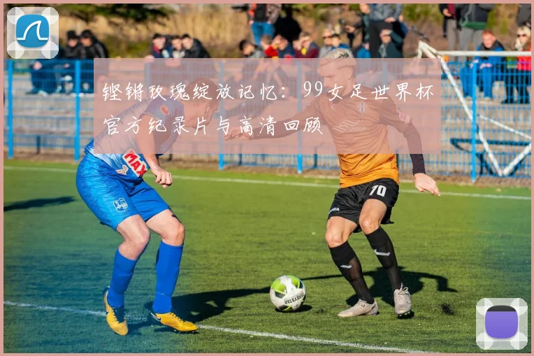铿锵玫瑰绽放记忆：99女足世界杯官方纪录片与高清回顾