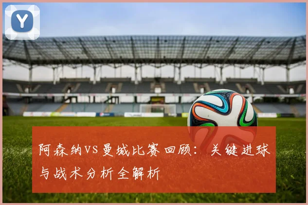阿森纳vs曼城比赛回顾：关键进球与战术分析全解析