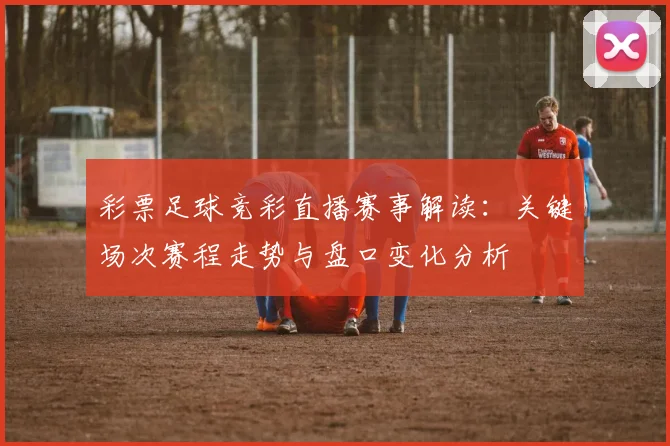 彩票足球竞彩直播赛事解读：关键场次赛程走势与盘口变化分析