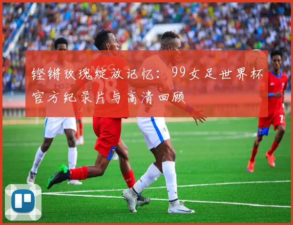 铿锵玫瑰绽放记忆：99女足世界杯官方纪录片与高清回顾