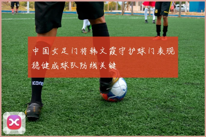 中国女足门将韩文霞守护球门表现稳健成球队防线关键